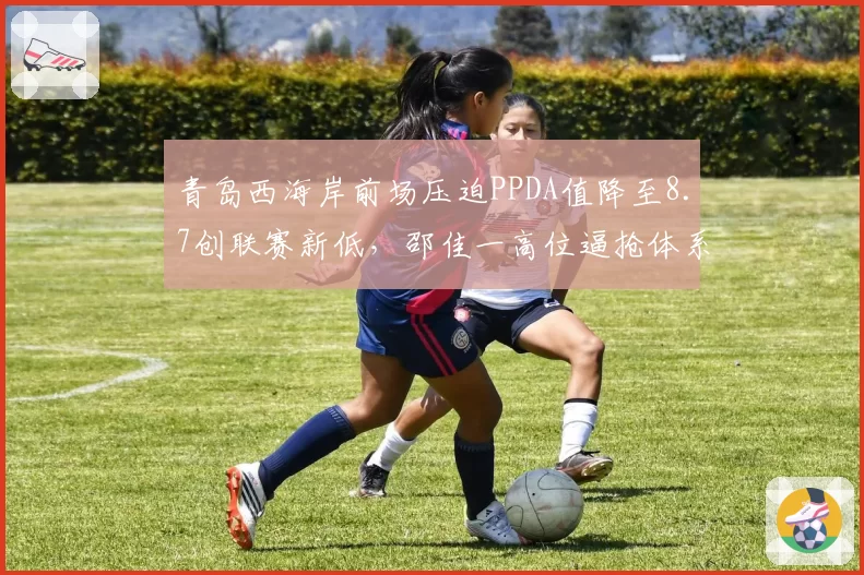 青岛西海岸前场压迫PPDA值降至8.7创联赛新低,邵佳一高位逼抢体系遭遇体能瓶颈__br_