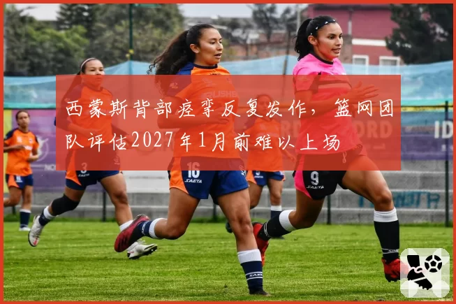 西蒙斯背部痉挛反复发作，篮网团队评估2027年1月前难以上场