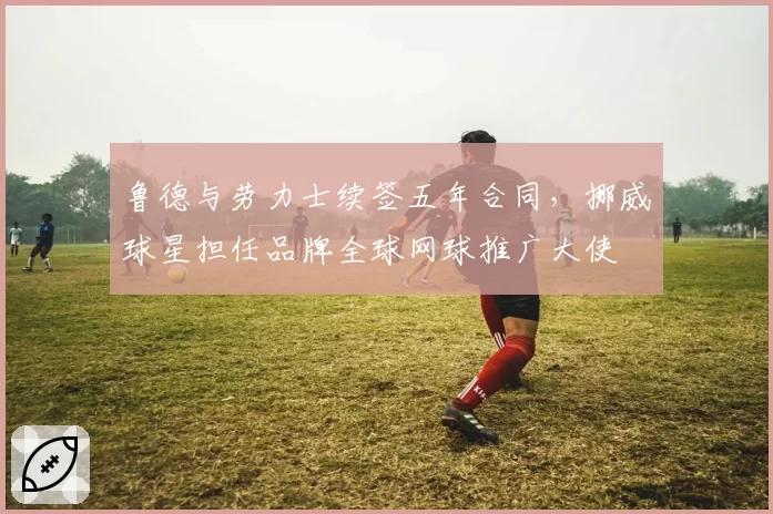 鲁德与劳力士续签五年合同，挪威球星担任品牌全球网球推广大使
