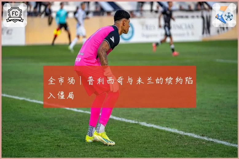 全市场丨普利西奇与米兰的续约陷入僵局