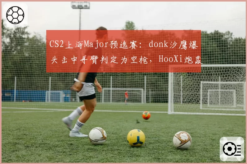CS2上海Major预选赛：donk沙鹰爆头击中手臂判定为空枪，HooXi炮轰服务器延迟补偿算法