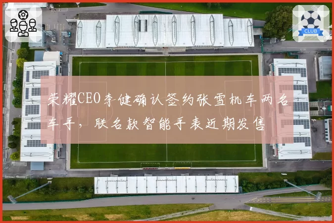 荣耀CEO李健确认签约张雪机车两名车手,联名款智能手表近期发售