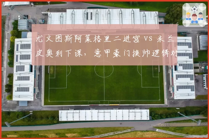 尤文图斯阿莱格里二进宫 vs 米兰皮奥利下课，意甲豪门换帅逻辑对比