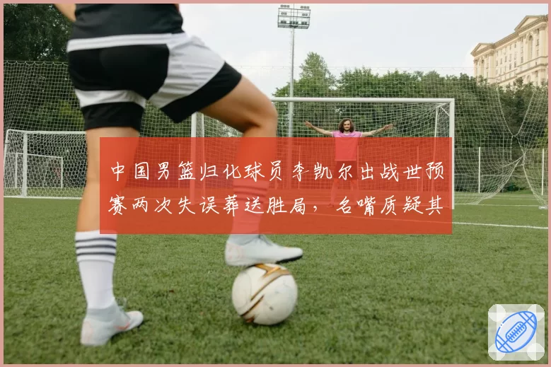 中国男篮归化球员李凯尔出战世预赛两次失误葬送胜局，名嘴质疑其态度不端