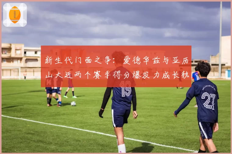 新生代门面之争:爱德华兹与亚历山大近两个赛季得分爆发力成长轨迹