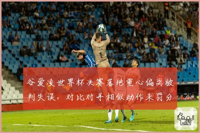 谷爱凌世界杯决赛落地重心偏离被判失误，对比对手相似动作未罚分，裁判组评分标准遭炮轰