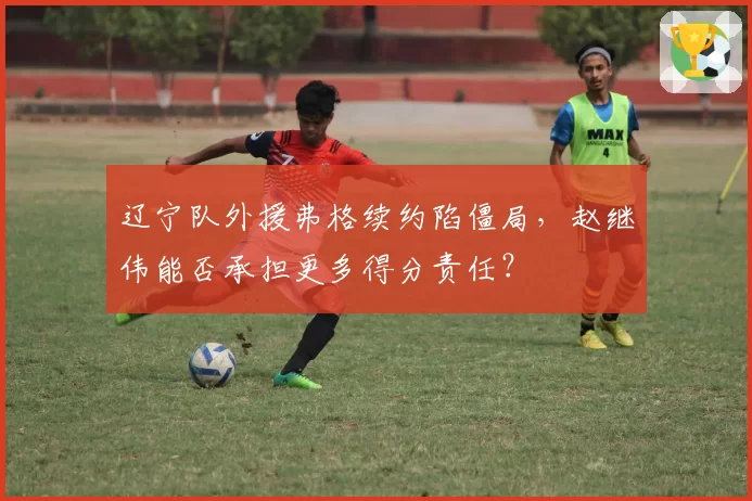 辽宁队外援弗格续约陷僵局，赵继伟能否承担更多得分责任？