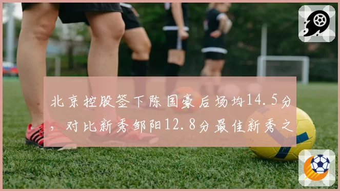 北京控股签下陈国豪后场均14.5分,对比新秀邹阳12.8分最佳新秀之争