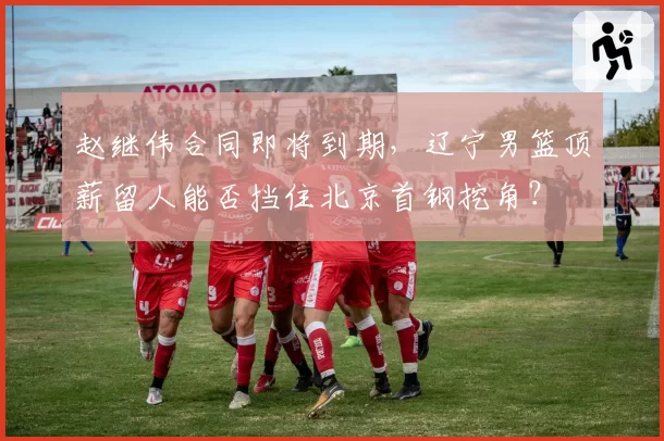赵继伟合同即将到期，辽宁男篮顶薪留人能否挡住北京首钢挖角？