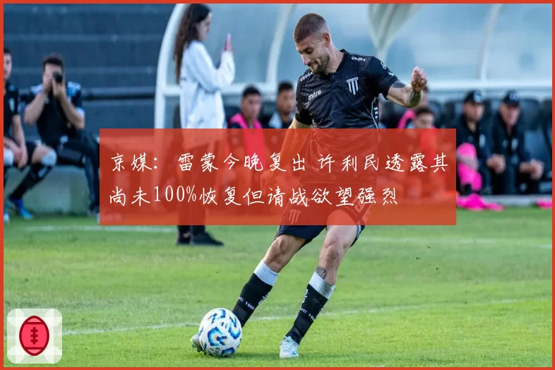 京媒:雷蒙今晚复出 许利民透露其尚未100%恢复但请战欲望强烈