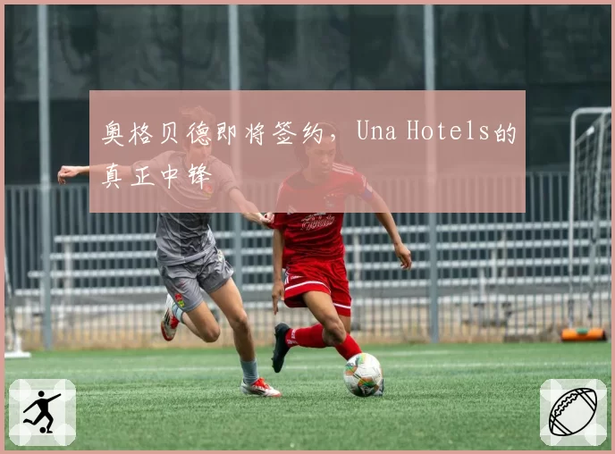 奥格贝德即将签约，Una Hotels的真正中锋