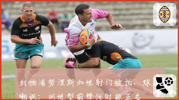利物浦努涅斯加练射门被拍，球迷嘲讽：训练型前锋何时能正名