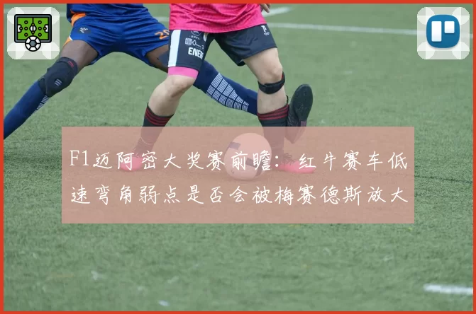 F1迈阿密大奖赛前瞻:红牛赛车低速弯角弱点是否会被梅赛德斯放大?