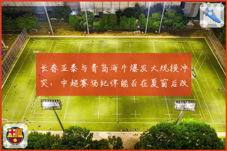 长春亚泰与青岛海牛爆发大规模冲突，中超赛场纪律能否在夏窗后改善？