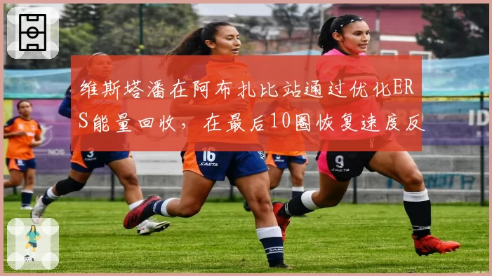 维斯塔潘在阿布扎比站通过优化ERS能量回收,在最后10圈恢复速度反超诺里斯