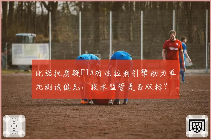 比诺托质疑FIA对法拉利引擎动力单元测试偏见，技术监管是否双标？