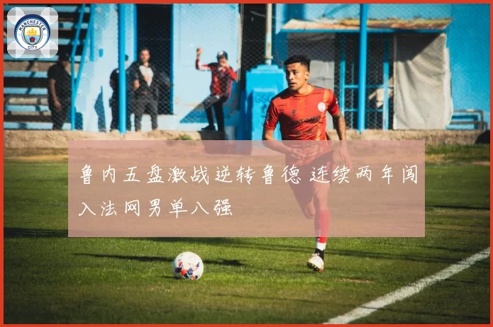 鲁内五盘激战逆转鲁德 连续两年闯入法网男单八强