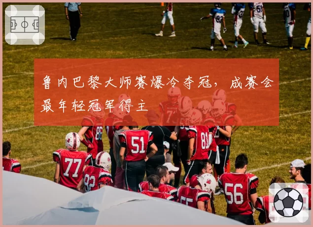 鲁内巴黎大师赛爆冷夺冠,成赛会最年轻冠军得主