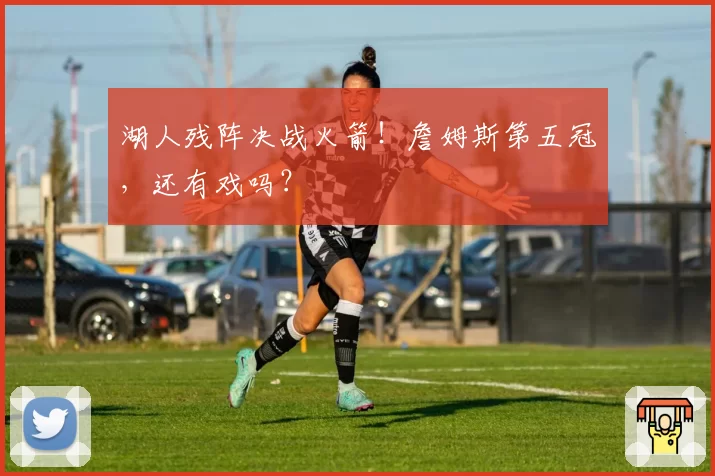 湖人残阵决战火箭!詹姆斯第五冠,还有戏吗?