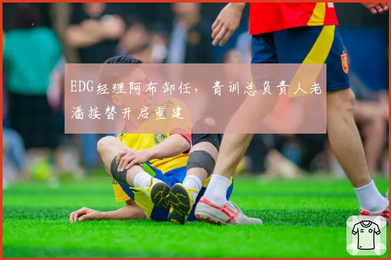 EDG经理阿布卸任，青训总负责人老潘接替开启重建