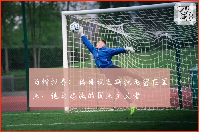 马特拉齐：我建议巴斯托尼留在国米，他是忠诚的国米主义者