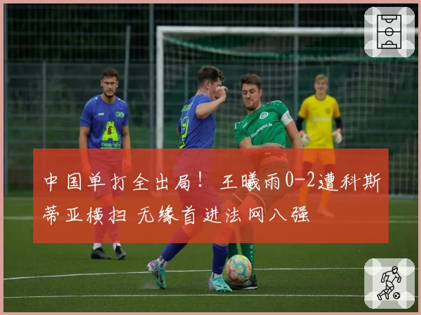 中国单打全出局！王曦雨0-2遭科斯蒂亚横扫 无缘首进法网八强
