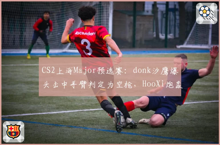CS2上海Major预选赛：donk沙鹰爆头击中手臂判定为空枪，HooXi炮轰服务器延迟补偿算法
