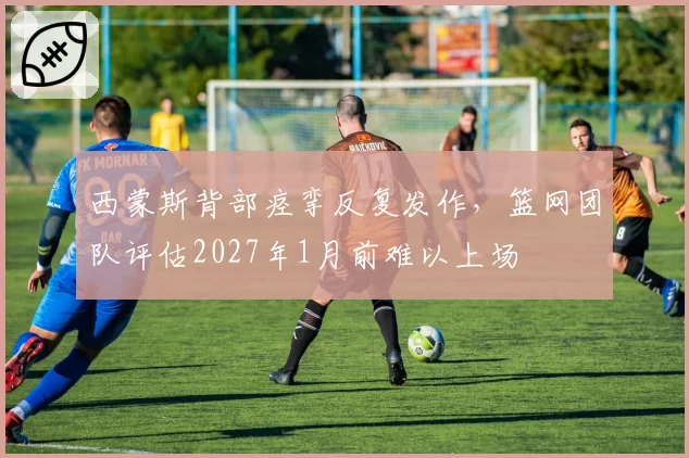 西蒙斯背部痉挛反复发作，篮网团队评估2027年1月前难以上场