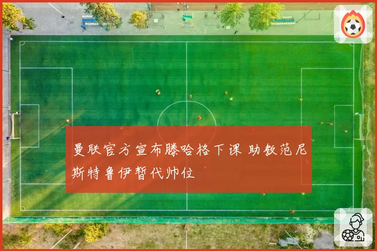 曼联官方宣布滕哈格下课 助教范尼斯特鲁伊暂代帅位