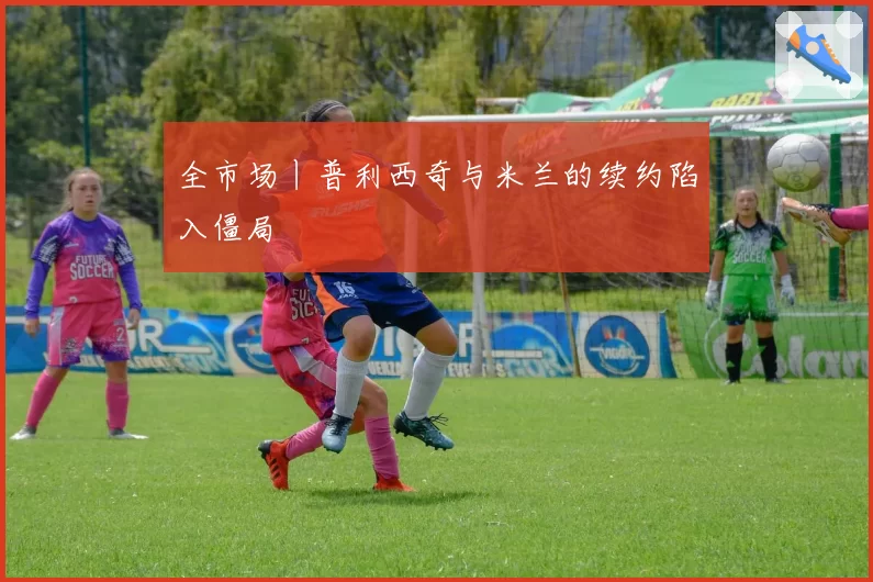 全市场丨普利西奇与米兰的续约陷入僵局