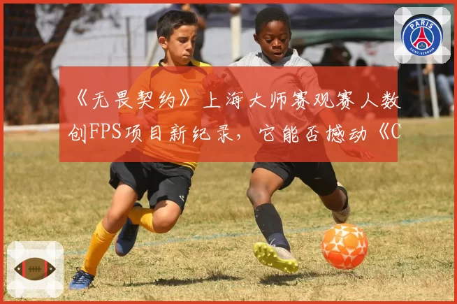 《无畏契约》上海大师赛观赛人数创FPS项目新纪录,它能否撼动《CS_GO》的霸主地位?