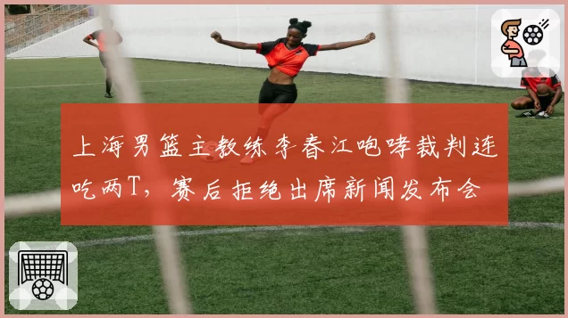 上海男篮主教练李春江咆哮裁判连吃两T,赛后拒绝出席新闻发布会