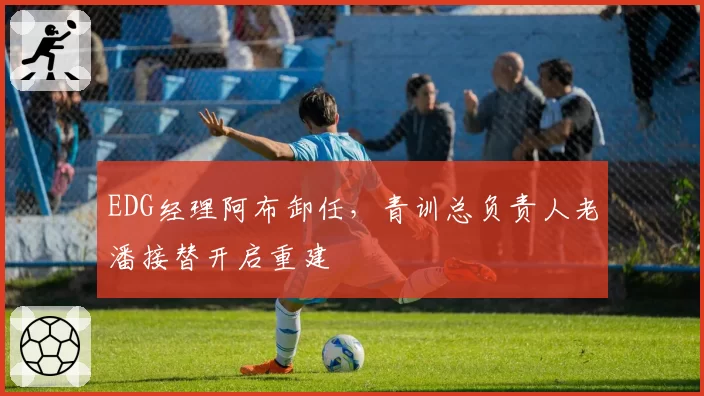 EDG经理阿布卸任，青训总负责人老潘接替开启重建