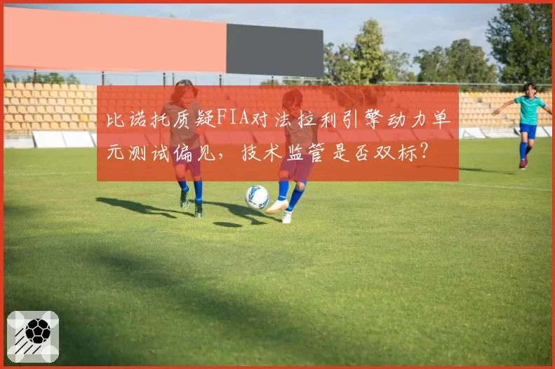 比诺托质疑FIA对法拉利引擎动力单元测试偏见，技术监管是否双标？