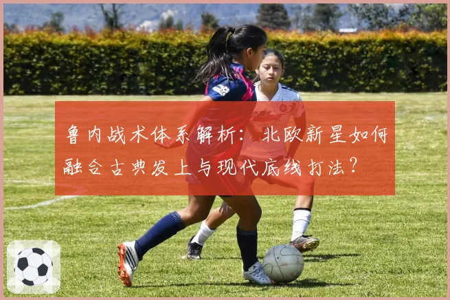 鲁内战术体系解析:北欧新星如何融合古典发上与现代底线打法?