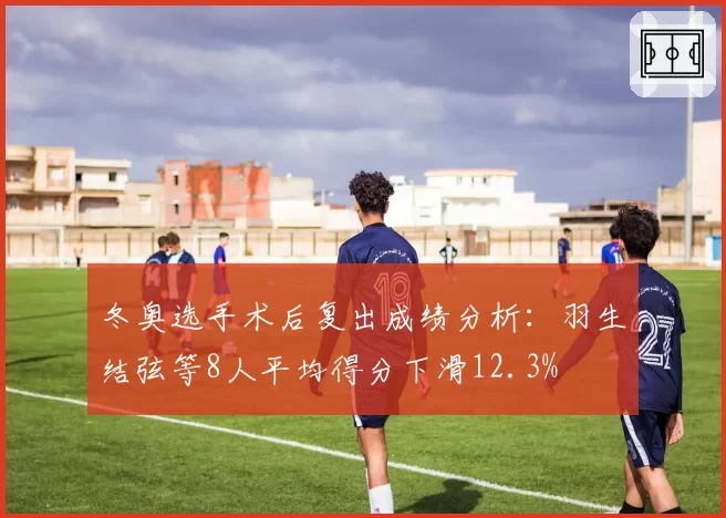 冬奥选手术后复出成绩分析：羽生结弦等8人平均得分下滑12.3%