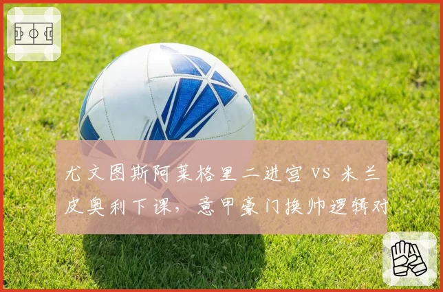 尤文图斯阿莱格里二进宫 vs 米兰皮奥利下课，意甲豪门换帅逻辑对比