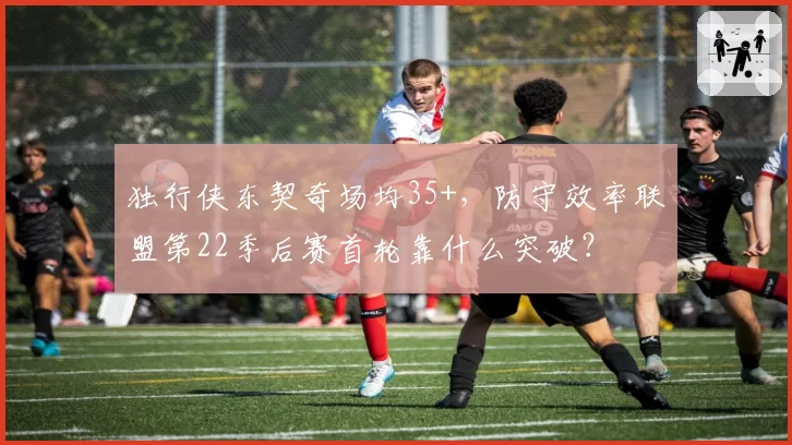 独行侠东契奇场均35+,防守效率联盟第22季后赛首轮靠什么突破?