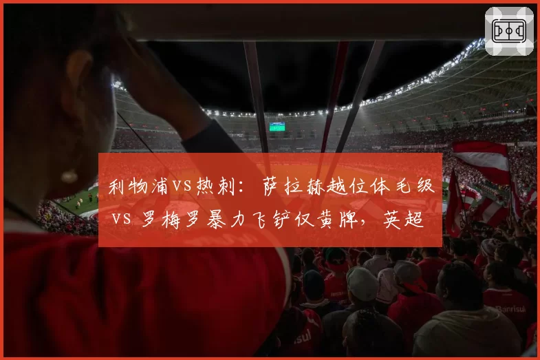 利物浦vs热刺：萨拉赫越位体毛级 vs 罗梅罗暴力飞铲仅黄牌，英超判罚双标引名宿炮轰