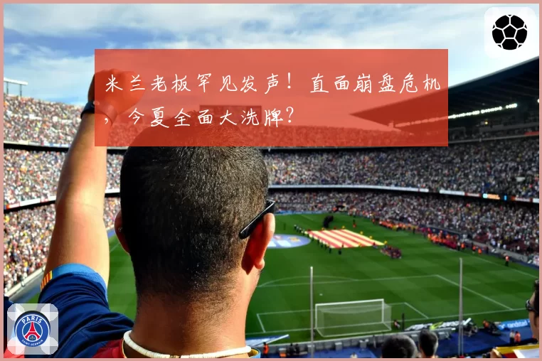米兰老板罕见发声！直面崩盘危机，今夏全面大洗牌？