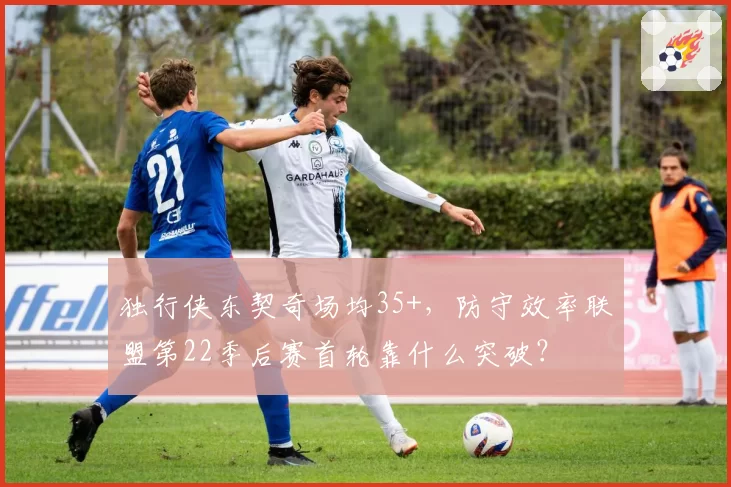 独行侠东契奇场均35+,防守效率联盟第22季后赛首轮靠什么突破?