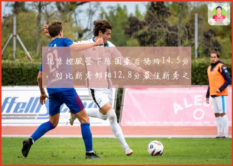 北京控股签下陈国豪后场均14.5分,对比新秀邹阳12.8分最佳新秀之争