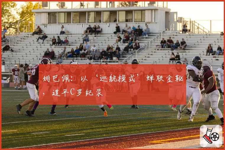 姆巴佩：以‘巡航模式’蝉联金靴，追平C罗纪录