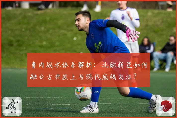 鲁内战术体系解析：北欧新星如何融合古典发上与现代底线打法？