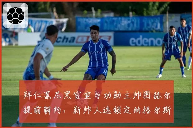 拜仁慕尼黑官宣与功勋主帅图赫尔提前解约，新帅人选锁定纳格尔斯曼