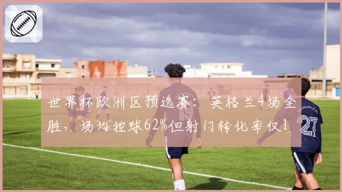 世界杯欧洲区预选赛：英格兰4场全胜，场均控球62%但射门转化率仅14%