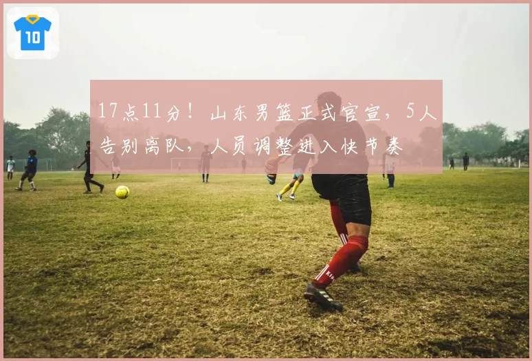 17点11分!山东男篮正式官宣,5人告别离队,人员调整进入快节奏