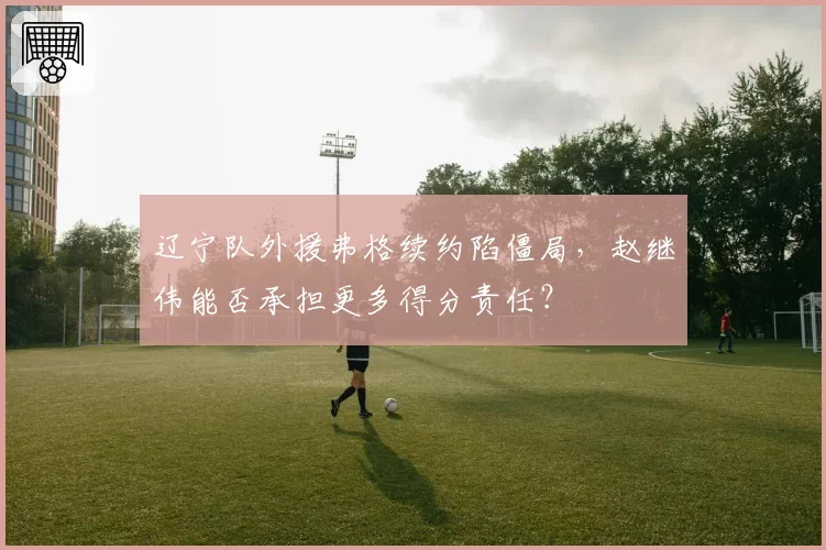 辽宁队外援弗格续约陷僵局，赵继伟能否承担更多得分责任？