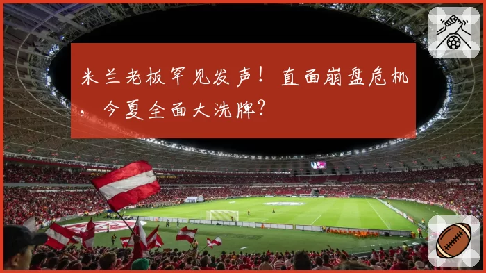 米兰老板罕见发声！直面崩盘危机，今夏全面大洗牌？