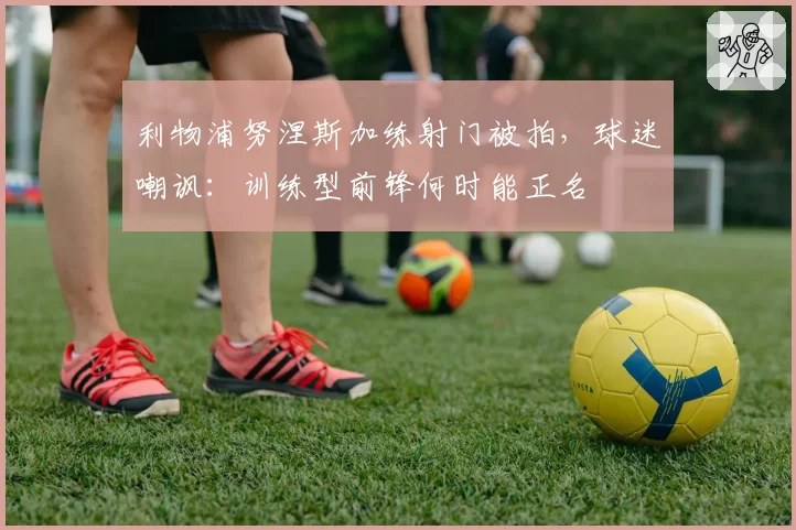 利物浦努涅斯加练射门被拍，球迷嘲讽：训练型前锋何时能正名